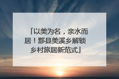 以美为名，亲水而居！黟县美溪乡解锁乡村旅居新范式