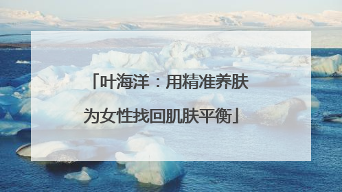 叶海洋：用精准养肤为女性找回肌肤平衡
