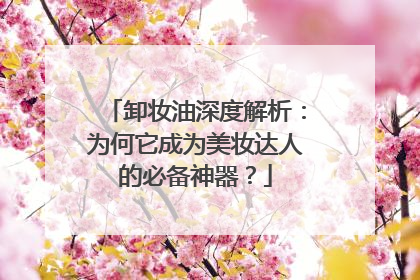 卸妆油深度解析：为何它成为美妆达人的必备神器？