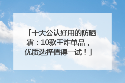 十大公认好用的防晒霜：10款王炸单品，优质选择值得一试！