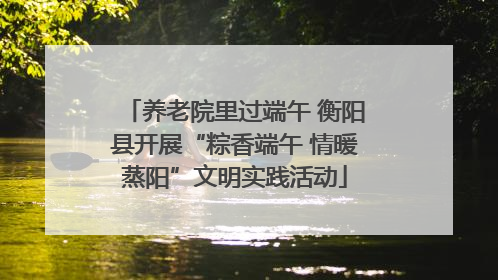 养老院里过端午 衡阳县开展“粽香端午 情暖蒸阳”文明实践活动