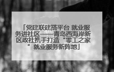 党建联建搭平台 就业服务进社区——青岛西海岸新区政社携手打造“零工之家”就业服务新阵地