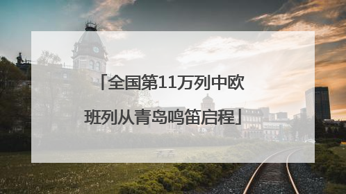 全国第11万列中欧班列从青岛鸣笛启程