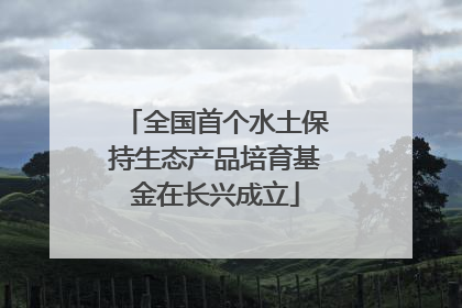 全国首个水土保持生态产品培育基金在长兴成立
