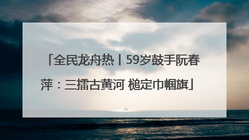 全民龙舟热丨59岁鼓手阮春萍：三擂古黄河 槌定巾帼旗