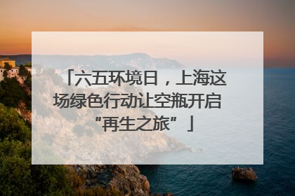 六五环境日，上海这场绿色行动让空瓶开启 “再生之旅”