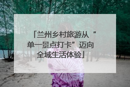 兰州乡村旅游从“单一景点打卡”迈向全域生活体验