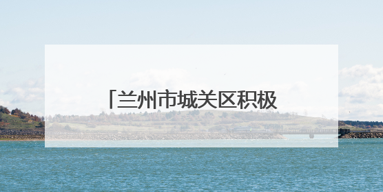 兰州市城关区积极应对降水天气 全力保障城区安全运行