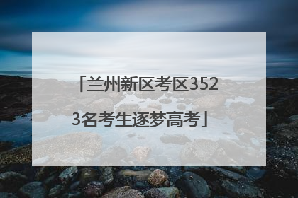 兰州新区考区3523名考生逐梦高考