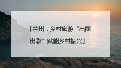兰州：乡村旅游“出圈出彩”赋能乡村振兴