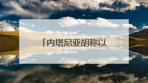 内塔尼亚胡称以方行动不会停止 正有系统地摧毁伊朗核目标