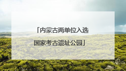 内蒙古两单位入选国家考古遗址公园