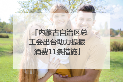 内蒙古自治区总工会出台助力提振消费11条措施
