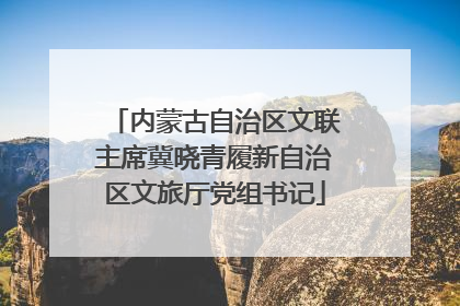 内蒙古自治区文联主席冀晓青履新自治区文旅厅党组书记