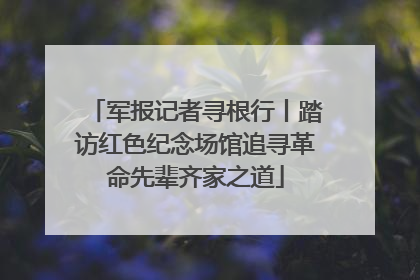 军报记者寻根行丨踏访红色纪念场馆追寻革命先辈齐家之道