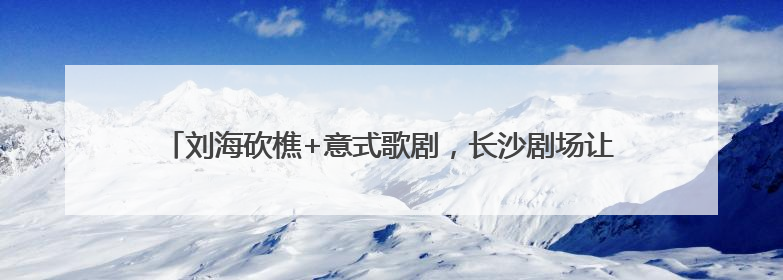 刘海砍樵+意式歌剧，长沙剧场让“湖湘味”与“国际范”同频共振