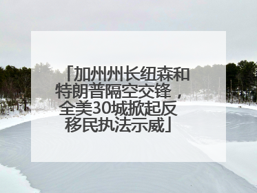 加州州长纽森和特朗普隔空交锋，全美30城掀起反移民执法示威