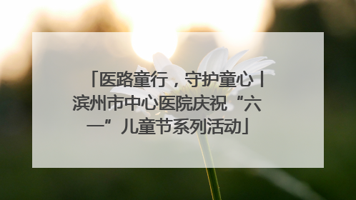医路童行，守护童心丨滨州市中心医院庆祝“六一”儿童节系列活动