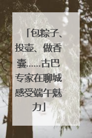 包粽子、投壶、做香囊……古巴专家在聊城感受端午魅力
