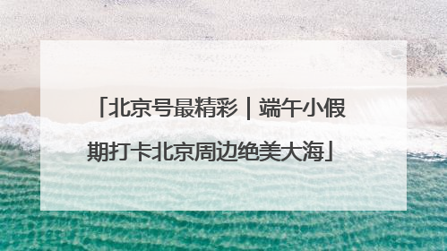北京号最精彩｜端午小假期打卡北京周边绝美大海