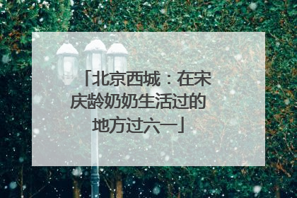 北京西城：在宋庆龄奶奶生活过的地方过六一
