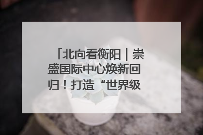 北向看衡阳｜崇盛国际中心焕新回归！打造“世界级美食主题公园”