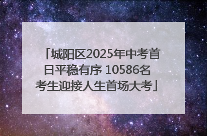 城阳区2025年中考首日平稳有序 10586名考生迎接人生首场大考