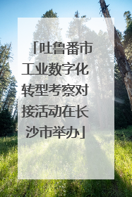 吐鲁番市工业数字化转型考察对接活动在长沙市举办