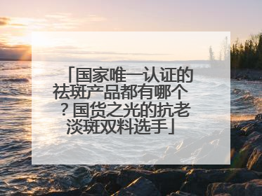 国家唯一认证的祛斑产品都有哪个？国货之光的抗老淡斑双料选手
