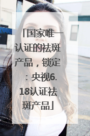 国家唯一认证的祛斑产品，锁定：央视6.18认证祛斑产品