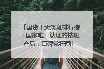 国货十大淡斑排行榜：国家唯一认证的祛斑产品，口碑党狂囤