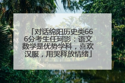 对话绵阳历史类666分考生任珂影：语文数学是优势学科，喜欢汉服，用哭释放情绪