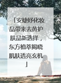 安婕妤化妆品带来去黄护肤品新选择，东方植萃揭晓肌肤透亮玄机