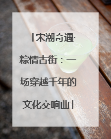 宋潮奇遇·粽情古街：一场穿越千年的文化交响曲