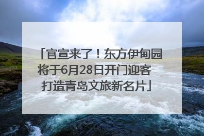 官宣来了！东方伊甸园将于6月28日开门迎客 打造青岛文旅新名片