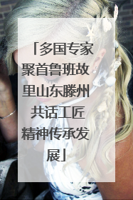 多国专家聚首鲁班故里山东滕州 共话工匠精神传承发展