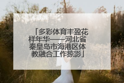 多彩体育丰盈花样年华——河北省秦皇岛市海港区体教融合工作掠影