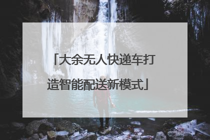 大余无人快递车打造智能配送新模式