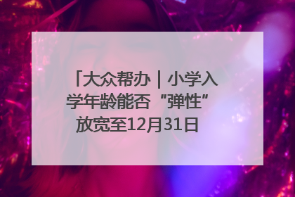 大众帮办｜小学入学年龄能否“弹性”放宽至12月31日？有地方已在探索