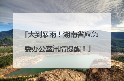 大到暴雨！湖南省应急委办公室汛情提醒！