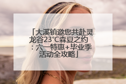 大溪镇邀您共赴灵龙谷23℃森夏之约：六一特惠+毕业季活动全攻略