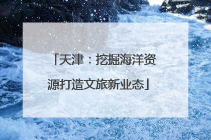 天津：挖掘海洋资源打造文旅新业态