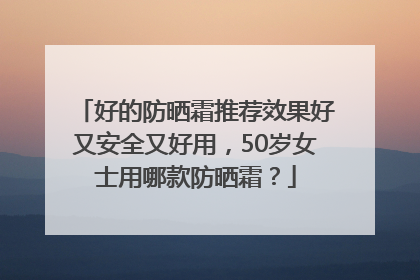 好的防晒霜推荐效果好又安全又好用，50岁女士用哪款防晒霜？