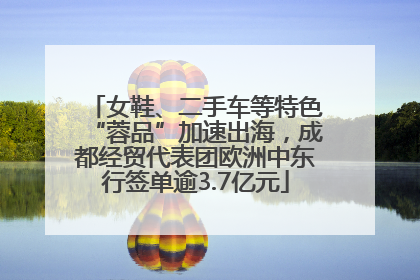 女鞋、二手车等特色“蓉品”加速出海，成都经贸代表团欧洲中东行签单逾3.7亿元