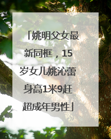 姚明父女最新同框，15岁女儿姚沁蕾身高1米9赶超成年男性