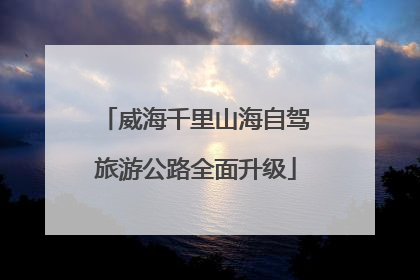 威海千里山海自驾旅游公路全面升级