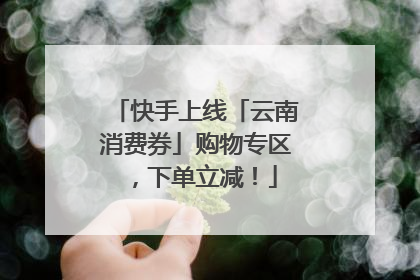 快手上线「云南消费券」购物专区，下单立减！