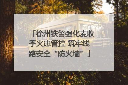 徐州铁警强化麦收季火患管控 筑牢线路安全“防火墙”