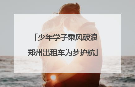 少年学子乘风破浪 郑州出租车为梦护航