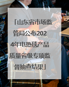 山东省市场监管局公布2024年电热毯产品质量省级专项监督抽查结果
